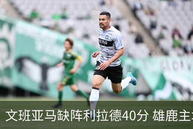 文班亚马缺阵利拉德40分 雄鹿主场战胜马刺